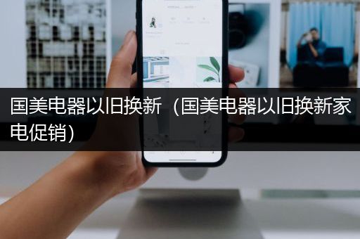 国美电器以旧换新（国美电器以旧换新家电促销）